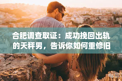 合肥调查取证：成功挽回出轨的天秤男，告诉你如何重修旧好！