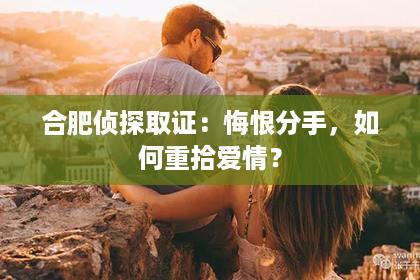 合肥侦探取证：悔恨分手，如何重拾爱情？