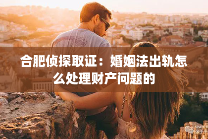 合肥侦探取证：婚姻法出轨怎么处理财产问题的