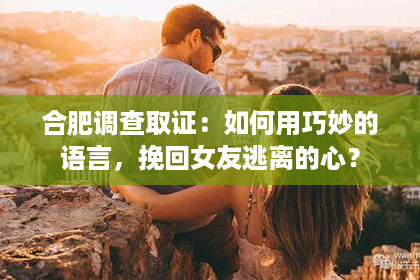 合肥调查取证：如何用巧妙的语言，挽回女友逃离的心？