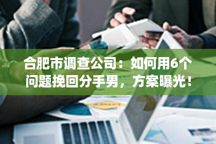 合肥市调查公司：如何用6个问题挽回分手男，方案曝光！