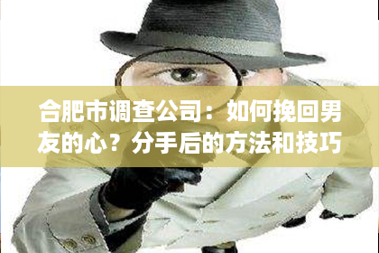 合肥市调查公司：如何挽回男友的心？分手后的方法和技巧！