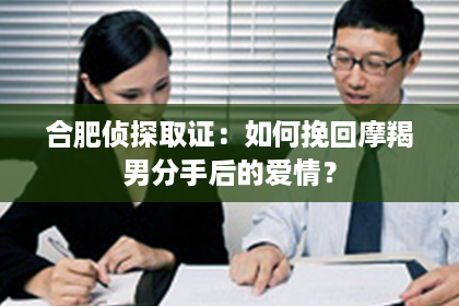 合肥侦探取证：如何挽回摩羯男分手后的爱情？