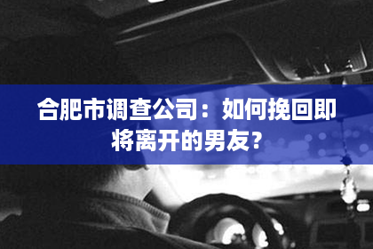 合肥市调查公司：如何挽回即将离开的男友？