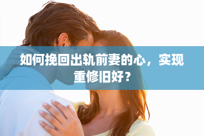 如何挽回出轨前妻的心，实现重修旧好？