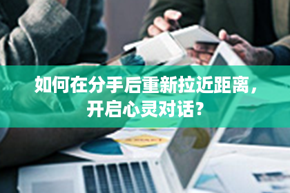 如何在分手后重新拉近距离，开启心灵对话？