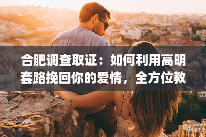 合肥调查取证：如何利用高明套路挽回你的爱情，全方位教你挽回爱情的策略与技巧！