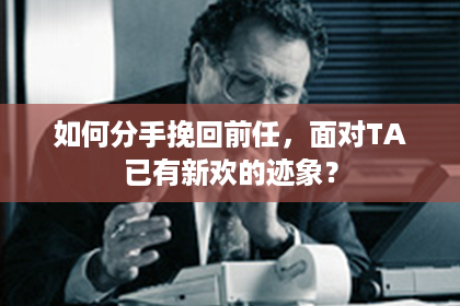 如何分手挽回前任，面对TA已有新欢的迹象？