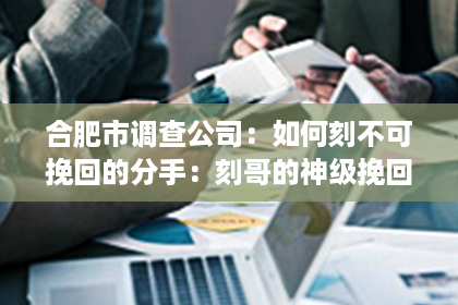 合肥市调查公司：如何刻不可挽回的分手：刻哥的神级挽回教程