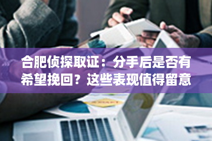 合肥侦探取证：分手后是否有希望挽回？这些表现值得留意