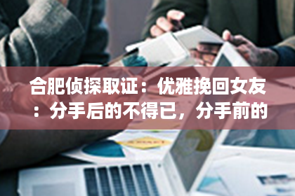 合肥侦探取证：优雅挽回女友：分手后的不得已，分手前的不忘情