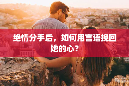 绝情分手后，如何用言语挽回她的心？