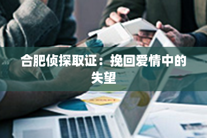 合肥侦探取证：挽回爱情中的失望