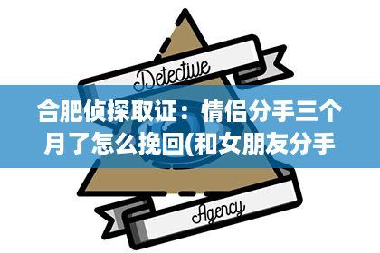 合肥侦探取证：情侣分手三个月了怎么挽回(和女朋友分手三个月了!怎么能挽回)