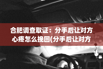 合肥调查取证：分手后让对方心疼怎么挽回(分手后让对方心疼你的话)