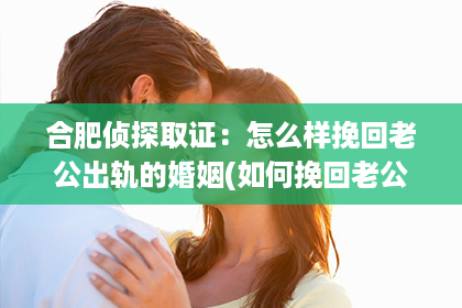 合肥侦探取证：怎么样挽回老公出轨的婚姻(如何挽回老公)