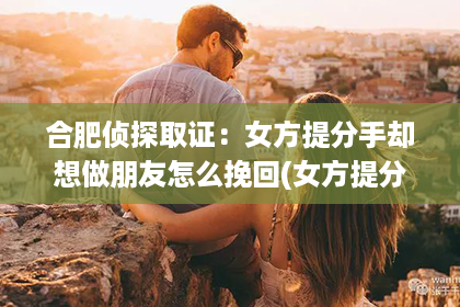 合肥侦探取证：女方提分手却想做朋友怎么挽回(女方提分手怎么挽回)