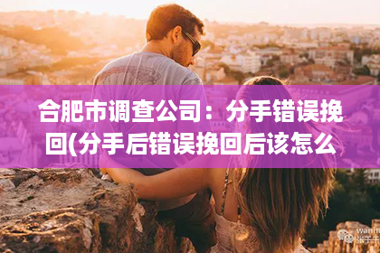 合肥市调查公司：分手错误挽回(分手后错误挽回后该怎么办)