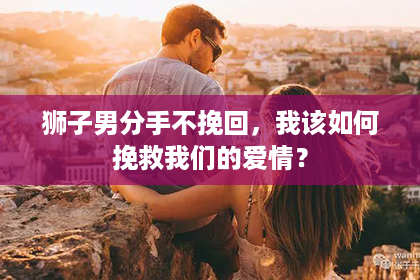 狮子男分手不挽回，我该如何挽救我们的爱情？