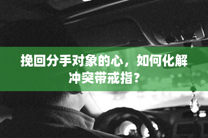 挽回分手对象的心，如何化解冲突带戒指？