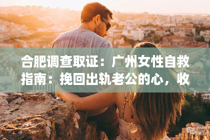 合肥调查取证：广州女性自救指南：挽回出轨老公的心，收费服务全解析