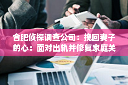 合肥侦探调查公司：挽回妻子的心：面对出轨并修复家庭关系的关键步骤