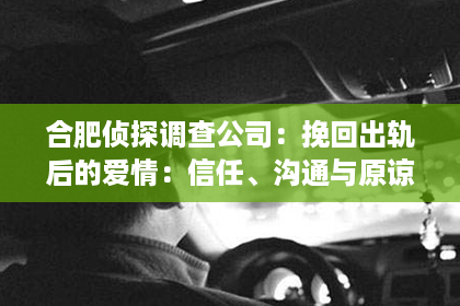 合肥侦探调查公司：挽回出轨后的爱情：信任、沟通与原谅