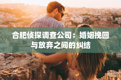 合肥侦探调查公司：婚姻挽回与放弃之间的纠结