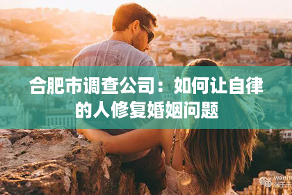 合肥市调查公司：如何让自律的人修复婚姻问题