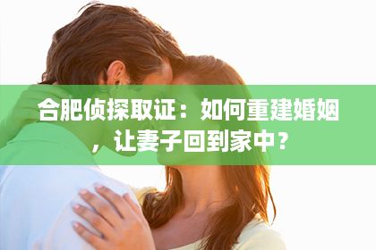 合肥侦探取证：如何重建婚姻，让妻子回到家中？