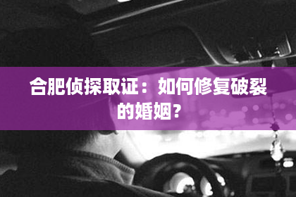 合肥侦探取证：如何修复破裂的婚姻？