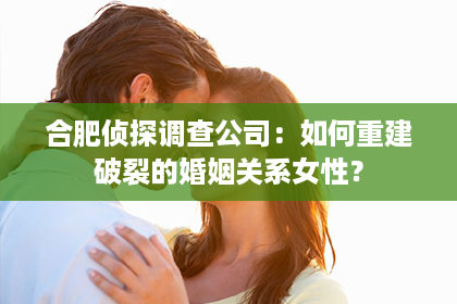 合肥侦探调查公司：如何重建破裂的婚姻关系女性？