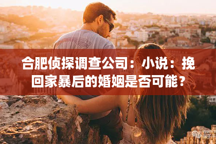 合肥侦探调查公司：小说：挽回家暴后的婚姻是否可能？