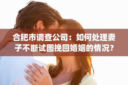 合肥市调查公司：如何处理妻子不断试图挽回婚姻的情况？