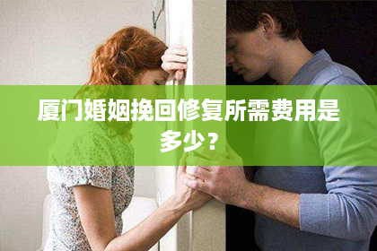 厦门婚姻挽回修复所需费用是多少？