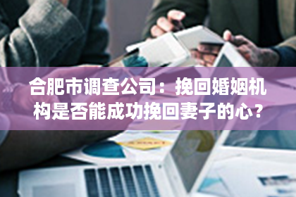 合肥市调查公司：挽回婚姻机构是否能成功挽回妻子的心？