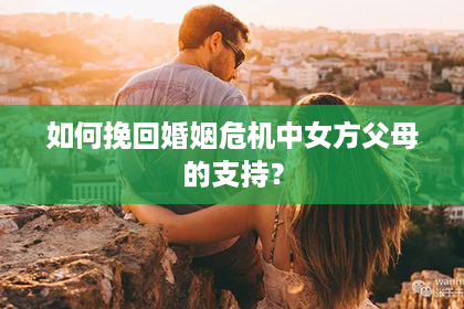 如何挽回婚姻危机中女方父母的支持？