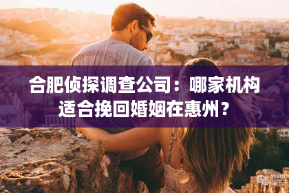 合肥侦探调查公司：哪家机构适合挽回婚姻在惠州？