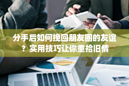 分手后如何挽回朋友圈的友谊？实用技巧让你重拾旧情