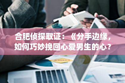 合肥侦探取证：《分手边缘，如何巧妙挽回心爱男生的心？揭秘三大高招！》