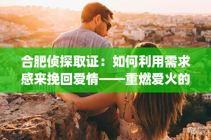 合肥侦探取证：如何利用需求感来挽回爱情——重燃爱火的关键策略