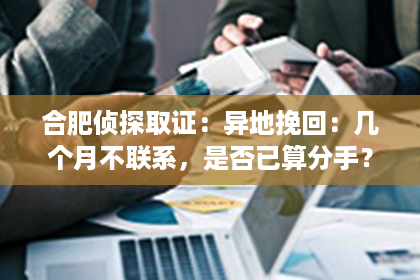 合肥侦探取证：异地挽回：几个月不联系，是否已算分手？