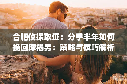 合肥侦探取证：分手半年如何挽回摩羯男：策略与技巧解析