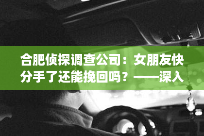 合肥侦探调查公司：女朋友快分手了还能挽回吗？——深入分析分手危机及挽回策略