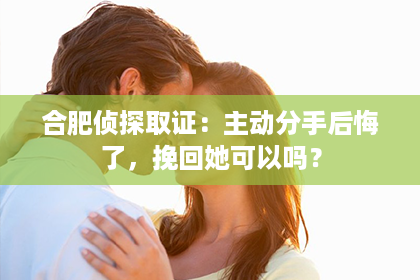 合肥侦探取证：主动分手后悔了，挽回她可以吗？