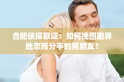 合肥侦探取证：如何挽回因异地恋而分手的男朋友？