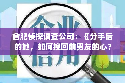 合肥侦探调查公司：《分手后的她，如何挽回前男友的心？揭秘女生挽回爱情的五大绝招！》