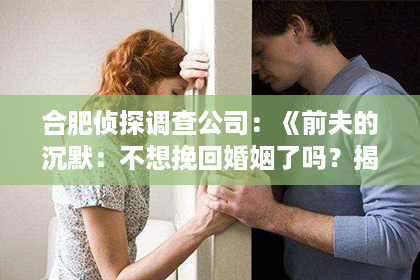 合肥侦探调查公司：《前夫的沉默：不想挽回婚姻了吗？揭秘小说中的情感纠葛》