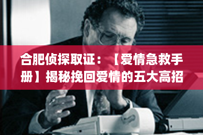 合肥侦探取证：【爱情急救手册】揭秘挽回爱情的五大高招，告别套路，重拾真爱！