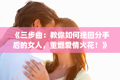 《三步曲：教你如何挽回分手后的女人，重燃爱情火花！》